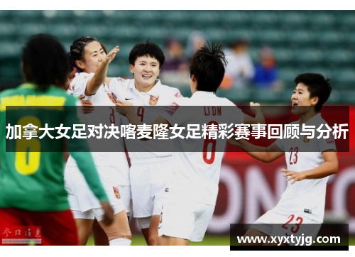 加拿大女足对决喀麦隆女足精彩赛事回顾与分析